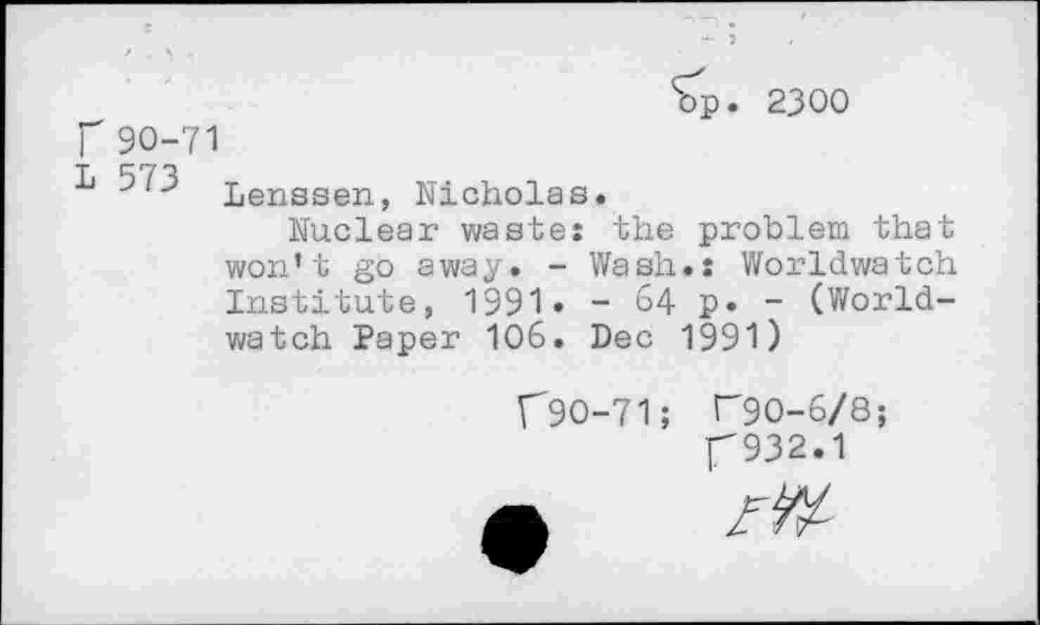 ﻿bp. 2300
r 90-71
■k ^3 Lenssen, Nicholas.
Nuclear waste: the problem that won’t go away. - Wash.: Worldwatch Institute, 1991» - 64 p. - (Worldwatch Paper 106. Dec 1991)
f90-71; T90-6/8; f932.1
